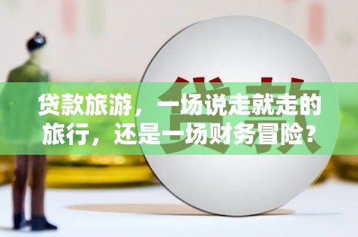 乐都贷款旅游，一场说走就走的旅行，还是一场财务冒险？