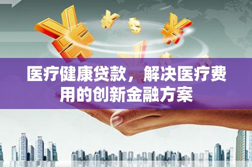 乐都医疗健康贷款，解决医疗费用的创新金融方案