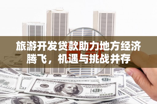 乐都旅游开发贷款助力地方经济腾飞，机遇与挑战并存