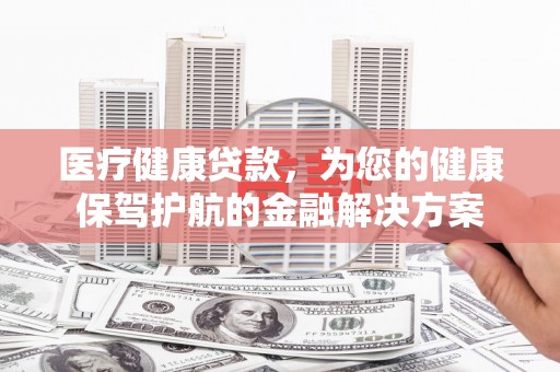 乐都医疗健康贷款，为您的健康保驾护航的金融解决方案