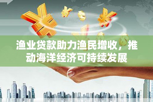 乐都渔业贷款助力渔民增收，推动海洋经济可持续发展