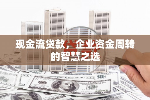 乐都现金流贷款，企业资金周转的智慧之选