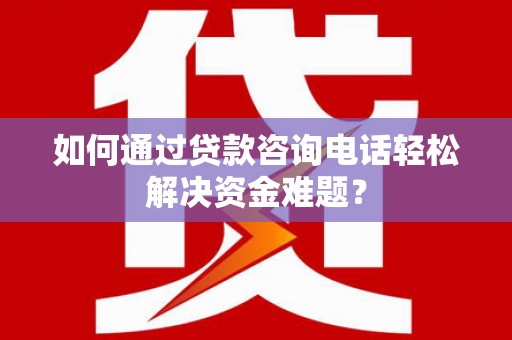 乐都如何通过贷款咨询电话轻松解决资金难题？