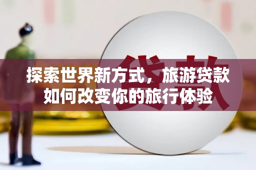 乐都探索世界新方式，旅游贷款如何改变你的旅行体验
